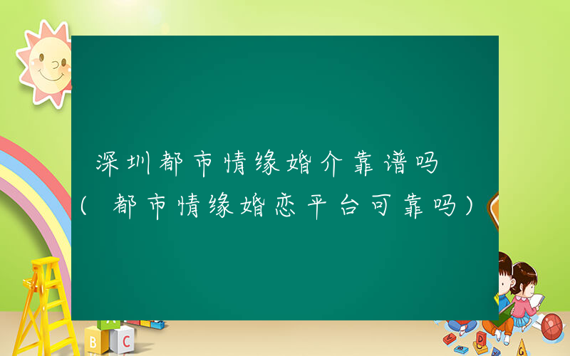 深圳都市情缘婚介靠谱吗 (都市情缘婚恋平台可靠吗)